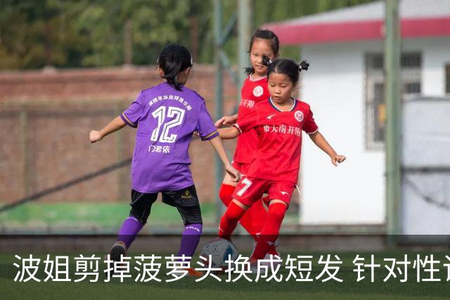波姐剪掉菠萝头换成短发 针对性训练对抗投篮&出手速度
